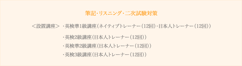 <設置講座>
・英検準1級講座(ネイティブトレーナー(12回)・日本人トレーナー(12回))
・英検2級講座(日本人トレーナー(12回))
・英検準2級講座(日本人トレーナー(12回))
・英検3級講座(日本人トレーナー(12回))