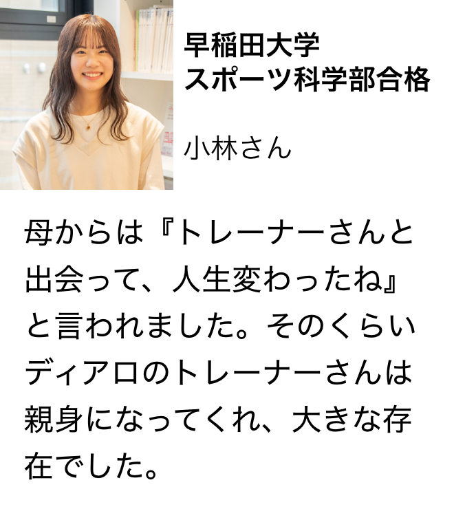 早稲田大学 スポーツ科学部合格 小林さん 母からは『トレーナーさんと出会って、人生変わったね』と言われました。そのくらいディアロのトレーナーさんは親身になってくれ、大きな存在でした。