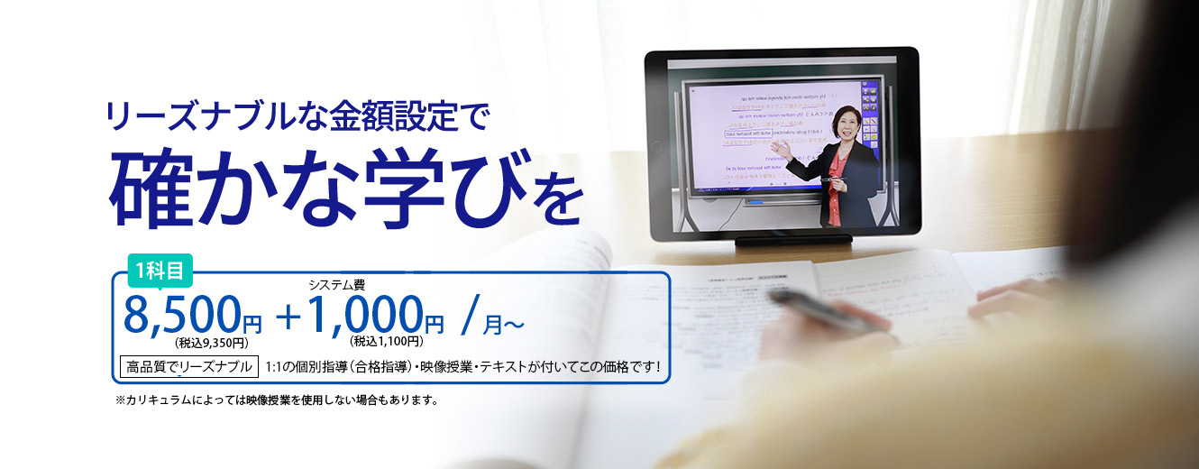 リーズナブルな金額設定で確かな学びを8,500円+1,000円/月～
              高品質でリーズナブル1:1の個別指導（合格指導）・映像授業・テキストが付いてこの価格です！